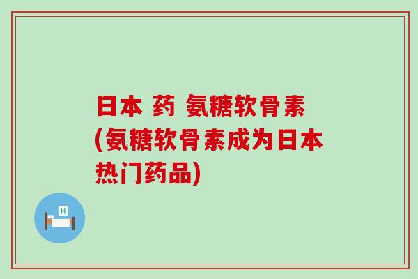 日本 药 氨糖软骨素(氨糖软骨素成为日本热门药品)-第1张图片-氨糖科普网