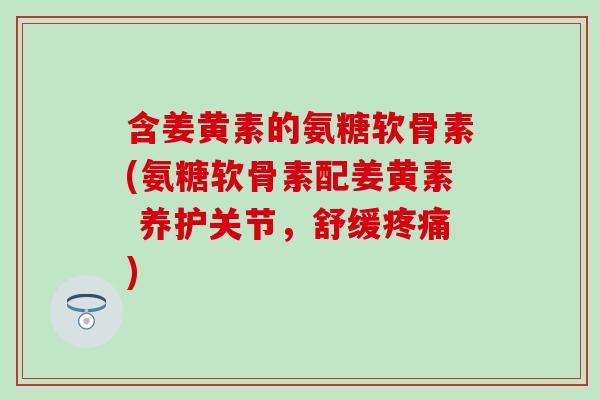 含姜黄素的氨糖软骨素(氨糖软骨素配姜黄素 养护关节，舒缓疼痛)-第1张图片-氨糖科普网