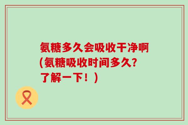 氨糖多久会吸收干净啊(氨糖吸收时间多久?了解一下!)-第1张图片-氨糖科普网 氨糖多久会吸收干净啊(氨糖吸收时间多久?了解一下!)-第1张图片-氨糖科普网