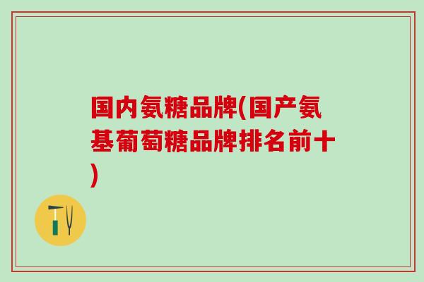 国内氨糖品牌(国产氨基葡萄糖品牌排名前十)-第1张图片-氨糖科普网 国内氨糖品牌(国产氨基葡萄糖品牌排名前十)-第1张图片-氨糖科普网