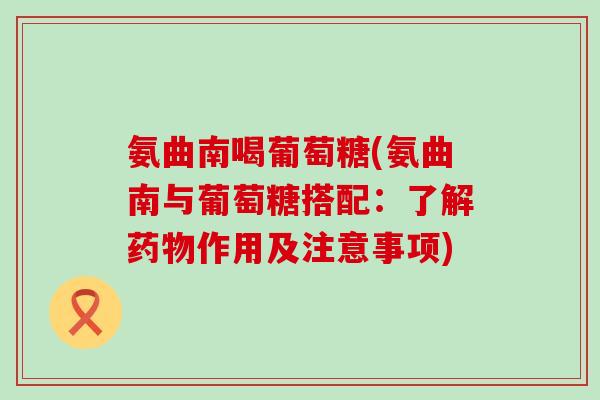 氨曲南喝葡萄糖(氨曲南与葡萄糖搭配:了解药物作用及注意事项)-第1张图片-氨糖科普网 氨曲南喝葡萄糖(氨曲南与葡萄糖搭配:了解药物作用及注意事项)-第1张图片-氨糖科普网