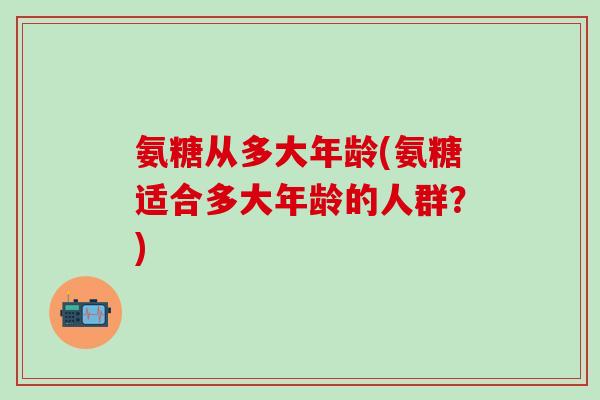 氨糖从多大年龄(氨糖适合多大年龄的人群?)-第1张图片-氨糖科普网 氨糖从多大年龄(氨糖适合多大年龄的人群?)-第1张图片-氨糖科普网