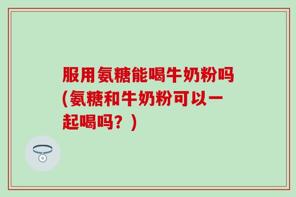 服用氨糖能喝牛奶粉吗(氨糖和牛奶粉可以一起喝吗?)-第1张图片-氨糖科普网 服用氨糖能喝牛奶粉吗(氨糖和牛奶粉可以一起喝吗?)-第1张图片-氨糖科普网