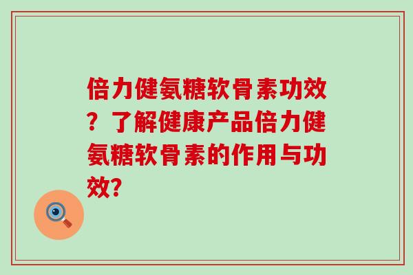 倍力健氨糖软骨素功效？了解健康产品倍力健氨糖软骨素的作用与功效？-第1张图片-氨糖科普网