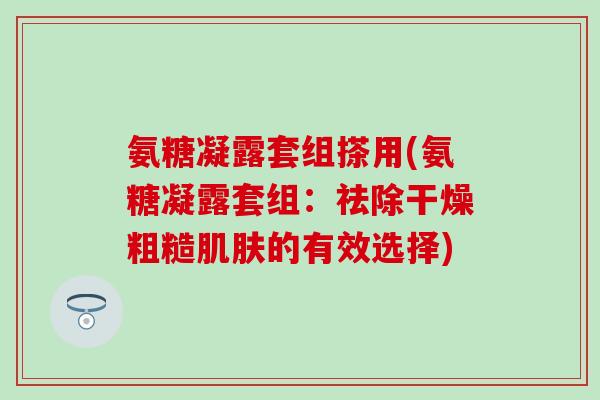 氨糖凝露套组搽用(氨糖凝露套组:祛除干燥粗糙肌肤的有效选择)-第1张图片-氨糖科普网 氨糖凝露套组搽用(氨糖凝露套组:祛除干燥粗糙肌肤的有效选择)-第1张图片-氨糖科普网