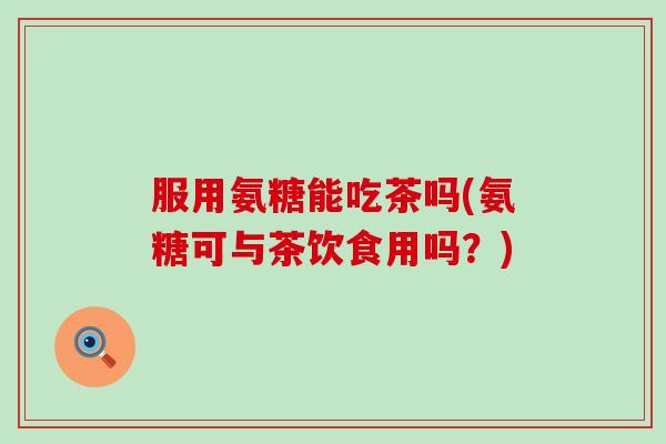 服用氨糖能吃茶吗(氨糖可与茶饮食用吗?)-第1张图片-氨糖科普网 服用氨糖能吃茶吗(氨糖可与茶饮食用吗?)-第1张图片-氨糖科普网