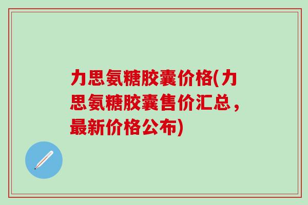 力思氨糖胶囊价格(力思氨糖胶囊售价汇总，最新价格公布)-第1张图片-氨糖科普网