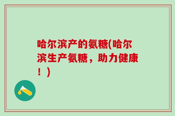 哈尔滨产的氨糖(哈尔滨生产氨糖,助力健康!)-第1张图片-氨糖科普网 哈尔滨产的氨糖(哈尔滨生产氨糖,助力健康!)-第1张图片-氨糖科普网