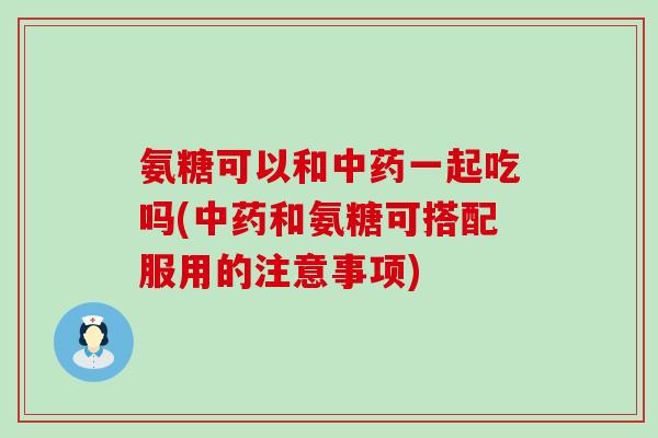 氨糖可以和中药一起吃吗(中药和氨糖可搭配服用的注意事项)-第1张图片-氨糖科普网 氨糖可以和中药一起吃吗(中药和氨糖可搭配服用的注意事项)-第1张图片-氨糖科普网