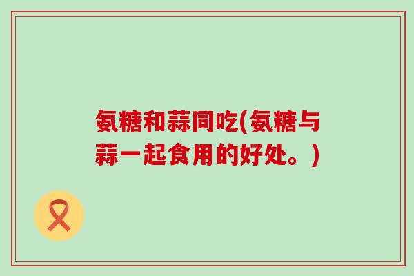 氨糖和蒜同吃(氨糖与蒜一起食用的好处。)-第1张图片-氨糖科普网 氨糖和蒜同吃(氨糖与蒜一起食用的好处。)-第1张图片-氨糖科普网