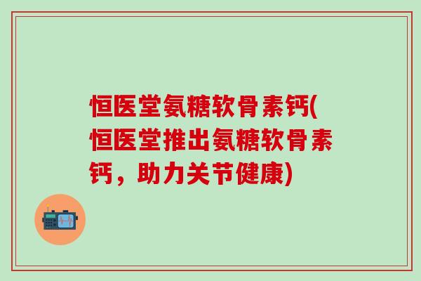 恒医堂氨糖软骨素钙(恒医堂推出氨糖软骨素钙,助力关节健康)-第1张图片-氨糖科普网 恒医堂氨糖软骨素钙(恒医堂推出氨糖软骨素钙,助力关节健康)-第1张图片-氨糖科普网