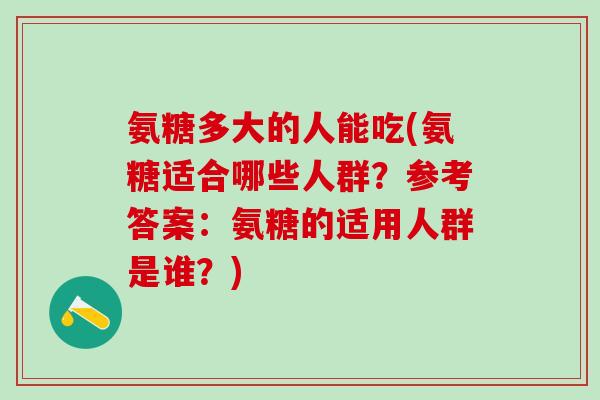 氨糖多大的人能吃(氨糖适合哪些人群?参考答案:氨糖的适用人群是谁?)-第1张图片-氨糖科普网 氨糖多大的人能吃(氨糖适合哪些人群?参考答案:氨糖的适用人群是谁?)-第1张图片-氨糖科普网