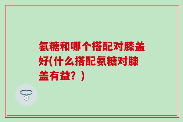 氨糖和哪个搭配对膝盖好(什么搭配氨糖对膝盖有益?)-第1张图片-氨糖科普网 氨糖和哪个搭配对膝盖好(什么搭配氨糖对膝盖有益?)-第1张图片-氨糖科普网