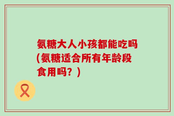 氨糖大人小孩都能吃吗(氨糖适合所有年龄段食用吗?)-第1张图片-氨糖科普网 氨糖大人小孩都能吃吗(氨糖适合所有年龄段食用吗?)-第1张图片-氨糖科普网