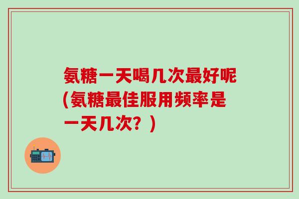 氨糖一天喝几次最好呢(氨糖最佳服用频率是一天几次？)-第1张图片-氨糖科普网