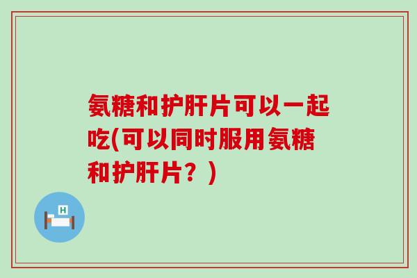 氨糖和护肝片可以一起吃(可以同时服用氨糖和护肝片?)-第1张图片-氨糖科普网 氨糖和护肝片可以一起吃(可以同时服用氨糖和护肝片?)-第1张图片-氨糖科普网