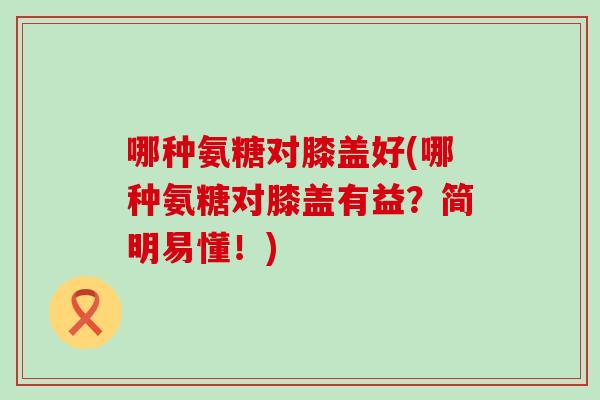 哪种氨糖对膝盖好(哪种氨糖对膝盖有益?简明易懂!)-第1张图片-氨糖科普网 哪种氨糖对膝盖好(哪种氨糖对膝盖有益?简明易懂!)-第1张图片-氨糖科普网