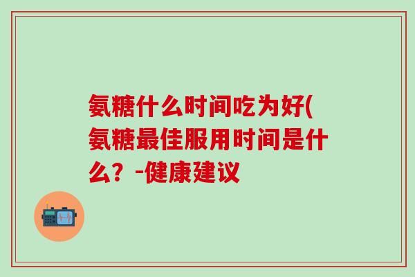 氨糖什么时间吃为好(氨糖最佳服用时间是什么？-健康建议-第1张图片-氨糖科普网