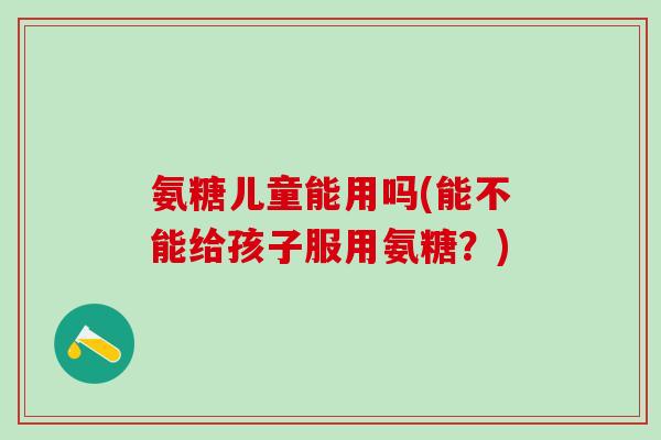 氨糖儿童能用吗(能不能给孩子服用氨糖?)-第1张图片-氨糖科普网 氨糖儿童能用吗(能不能给孩子服用氨糖?)-第1张图片-氨糖科普网