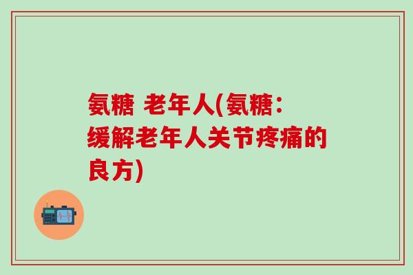 氨糖 老年人(氨糖:缓解老年人关节疼痛的良方)-第1张图片-氨糖科普网 氨糖 老年人(氨糖:缓解老年人关节疼痛的良方)-第1张图片-氨糖科普网