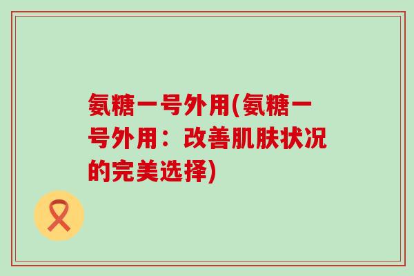 氨糖一号外用(氨糖一号外用:改善肌肤状况的完美选择)-第1张图片-氨糖科普网 氨糖一号外用(氨糖一号外用:改善肌肤状况的完美选择)-第1张图片-氨糖科普网