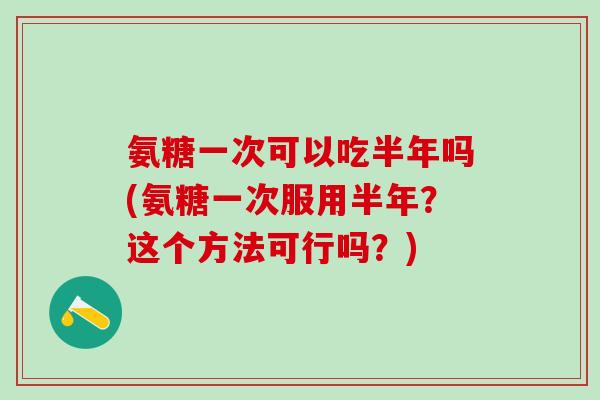 氨糖一次可以吃半年吗(氨糖一次服用半年？这个方法可行吗？)-第1张图片-氨糖科普网