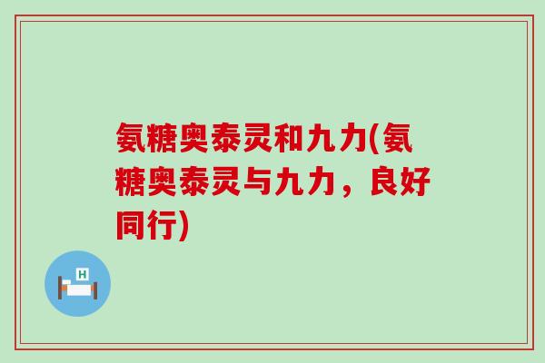 氨糖奥泰灵和九力(氨糖奥泰灵与九力,良好同行)-第1张图片-氨糖科普网 氨糖奥泰灵和九力(氨糖奥泰灵与九力,良好同行)-第1张图片-氨糖科普网