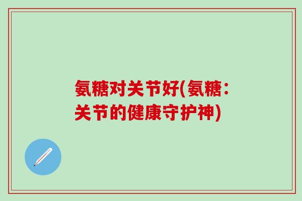 氨糖对关节好(氨糖：关节的健康守护神)-第1张图片-氨糖科普网