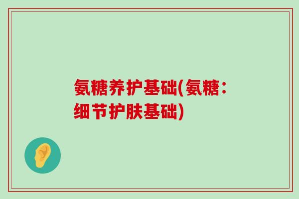 氨糖养护基础(氨糖：细节护肤基础)-第1张图片-氨糖科普网
