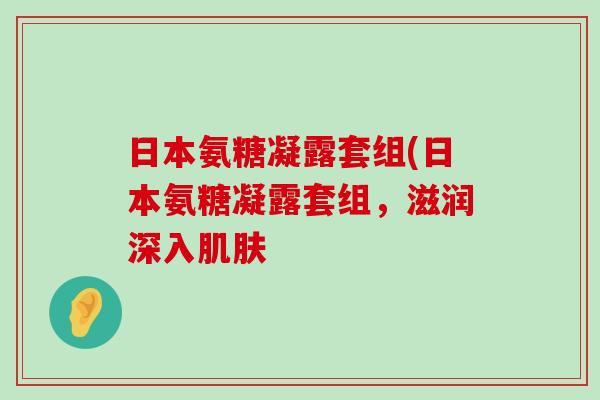 日本氨糖凝露套组(日本氨糖凝露套组,滋润深入肌肤-第1张图片-氨糖科普网 日本氨糖凝露套组(日本氨糖凝露套组,滋润深入肌肤-第1张图片-氨糖科普网