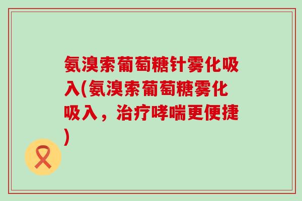 氨溴索葡萄糖针雾化吸入(氨溴索葡萄糖雾化吸入,治疗哮喘更便捷)-第1张图片-氨糖科普网 氨溴索葡萄糖针雾化吸入(氨溴索葡萄糖雾化吸入,治疗哮喘更便捷)-第1张图片-氨糖科普网