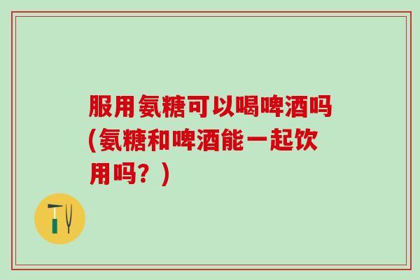 服用氨糖可以喝啤酒吗(氨糖和啤酒能一起饮用吗?)-第1张图片-氨糖科普网 服用氨糖可以喝啤酒吗(氨糖和啤酒能一起饮用吗?)-第1张图片-氨糖科普网
