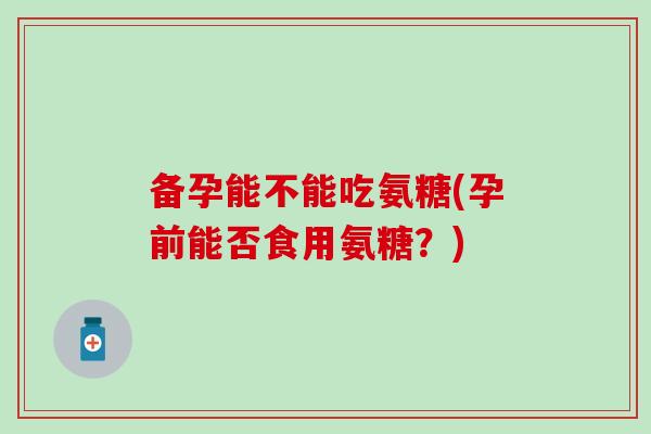 备孕能不能吃氨糖(孕前能否食用氨糖？)-第1张图片-氨糖科普网