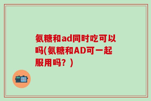 氨糖和ad同时吃可以吗(氨糖和AD可一起服用吗?)-第1张图片-氨糖科普网 氨糖和ad同时吃可以吗(氨糖和AD可一起服用吗?)-第1张图片-氨糖科普网