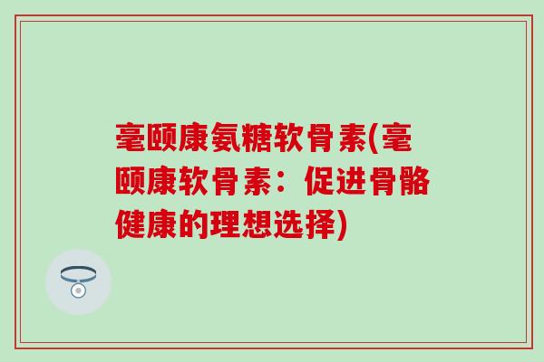 毫颐康氨糖软骨素(毫颐康软骨素:促进骨骼健康的理想选择)-第1张图片-氨糖科普网 毫颐康氨糖软骨素(毫颐康软骨素:促进骨骼健康的理想选择)-第1张图片-氨糖科普网
