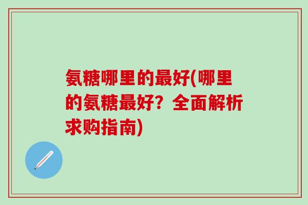 氨糖哪里的最好(哪里的氨糖最好?全面解析求购指南)-第1张图片-氨糖科普网 氨糖哪里的最好(哪里的氨糖最好?全面解析求购指南)-第1张图片-氨糖科普网