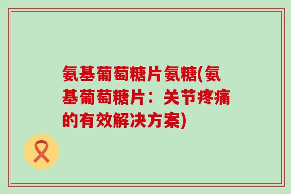氨基葡萄糖片氨糖(氨基葡萄糖片：关节疼痛的有效解决方案)-第1张图片-氨糖科普网