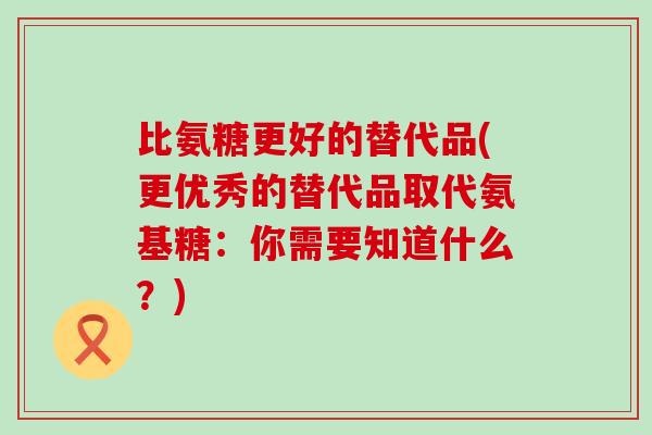 比氨糖更好的替代品(更优秀的替代品取代氨基糖:你需要知道什么?)-第1张图片-氨糖科普网 比氨糖更好的替代品(更优秀的替代品取代氨基糖:你需要知道什么?)-第1张图片-氨糖科普网