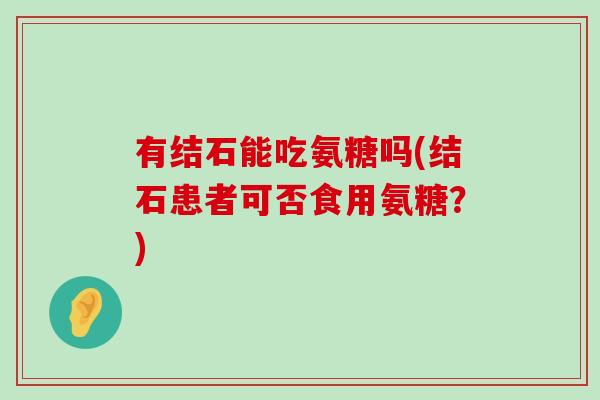 有结石能吃氨糖吗(结石患者可否食用氨糖?)-第1张图片-氨糖科普网 有结石能吃氨糖吗(结石患者可否食用氨糖?)-第1张图片-氨糖科普网