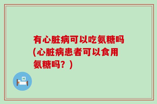 有心脏病可以吃氨糖吗(心脏病患者可以食用氨糖吗？)-第1张图片-氨糖科普网