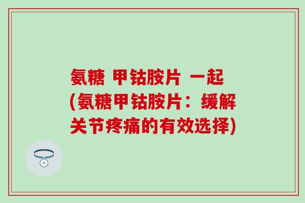 氨糖 甲钴胺片 一起(氨糖甲钴胺片:缓解关节疼痛的有效选择)-第1张图片-氨糖科普网 氨糖 甲钴胺片 一起(氨糖甲钴胺片:缓解关节疼痛的有效选择)-第1张图片-氨糖科普网