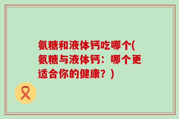 氨糖和液体钙吃哪个(氨糖与液体钙:哪个更适合你的健康?)-第1张图片-氨糖科普网 氨糖和液体钙吃哪个(氨糖与液体钙:哪个更适合你的健康?)-第1张图片-氨糖科普网