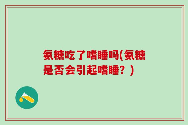 氨糖吃了嗜睡吗(氨糖是否会引起嗜睡?)-第1张图片-氨糖科普网 氨糖吃了嗜睡吗(氨糖是否会引起嗜睡?)-第1张图片-氨糖科普网
