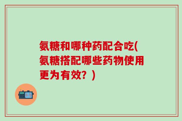 氨糖和哪种药配合吃(氨糖搭配哪些药物使用更为有效?)-第1张图片-氨糖科普网 氨糖和哪种药配合吃(氨糖搭配哪些药物使用更为有效?)-第1张图片-氨糖科普网