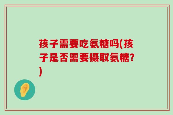 孩子需要吃氨糖吗(孩子是否需要摄取氨糖？)-第1张图片-氨糖科普网