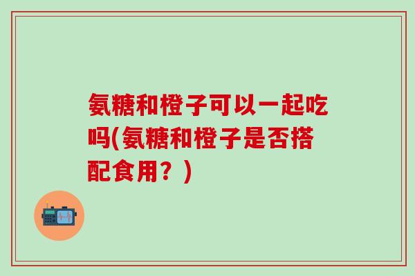 氨糖和橙子可以一起吃吗(氨糖和橙子是否搭配食用？)-第1张图片-氨糖科普网
