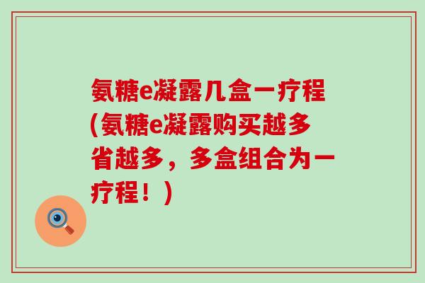 氨糖e凝露几盒一疗程(氨糖e凝露购买越多省越多,多盒组合为一疗程!)-第1张图片-氨糖科普网 氨糖e凝露几盒一疗程(氨糖e凝露购买越多省越多,多盒组合为一疗程!)-第1张图片-氨糖科普网