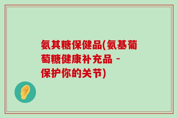 氨其糖保健品(氨基葡萄糖健康补充品 - 保护你的关节)-第1张图片-氨糖科普网