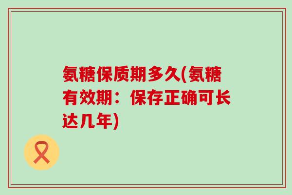 氨糖保质期多久(氨糖有效期：保存正确可长达几年)-第1张图片-氨糖科普网