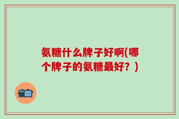 氨糖什么牌子好啊(哪个牌子的氨糖最好?)-第1张图片-氨糖科普网 氨糖什么牌子好啊(哪个牌子的氨糖最好?)-第1张图片-氨糖科普网